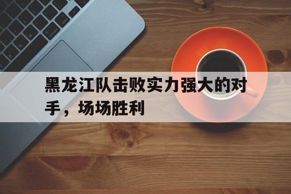 黑龙江队击败实力强大的对手，场场胜利的简单介绍