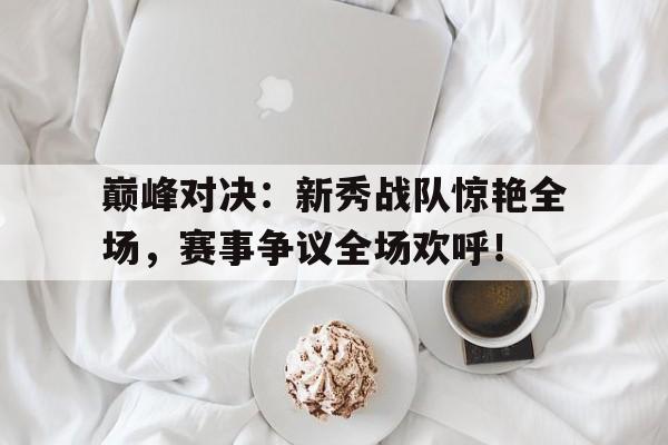 巅峰对决：新秀战队惊艳全场，赛事争议全场欢呼！巅峰对决总决赛新闻